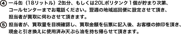 4)一斗缶（18リットル）2缶分、もしくは20Lポリタンク１個が貯まり次第、コールセンターまでお電話ください。翌週の地域巡回便に設定させて頂き、担当者が買取に伺わさせて頂きます。5)担当者が、買取量を目視確認し、買取金額を伝票に記入後、お客様の捺印を頂き、現金と引き換えに使用済み天ぷら油を持ち帰らせて頂きます。