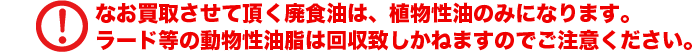 なお買取させて頂く廃食油は、植物性油のみになります。ラード等の動物性油脂は回収致しかねますのでご注意ください。