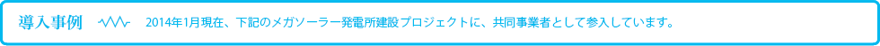 導入事例：2014年1月現在、下記のメガソーラー発電所建設プロジェクトに、共同事業者として参入しています。